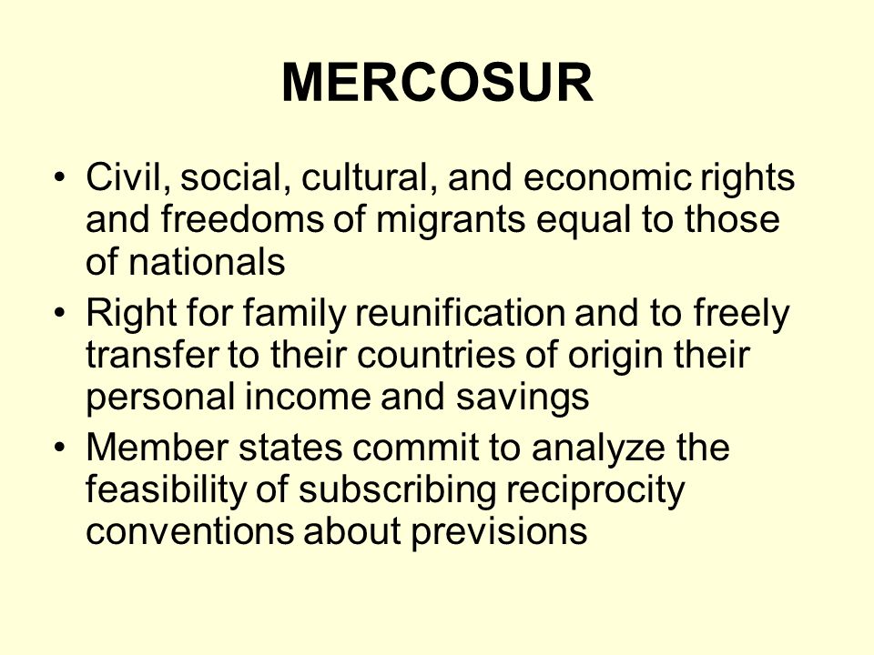 MERCOSUR Civil, social, cultural, and economic rights and freedoms of migrants equal to those of nationals Right for family reunification and to freely transfer to their countries of origin their personal income and savings Member states commit to analyze the feasibility of subscribing reciprocity conventions about previsions