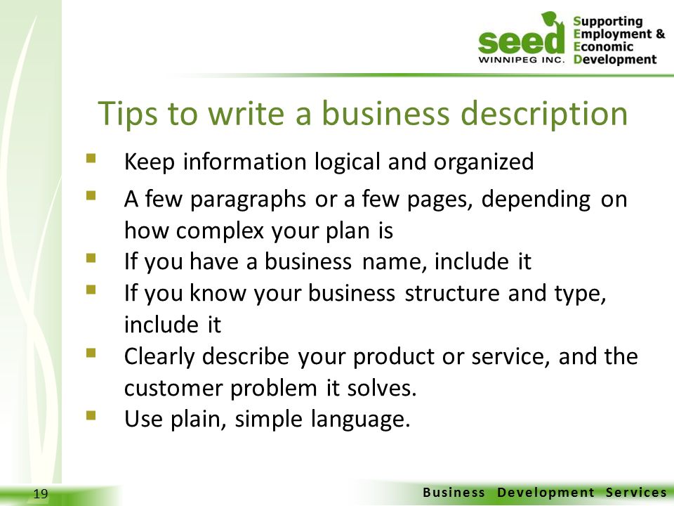 Business Development Services 19  Keep information logical and organized  A few paragraphs or a few pages, depending on how complex your plan is  If you have a business name, include it  If you know your business structure and type, include it  Clearly describe your product or service, and the customer problem it solves.