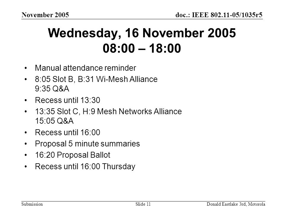 doc.: IEEE /1035r5 Submission November 2005 Donald Eastlake 3rd, MotorolaSlide 11 Wednesday, 16 November :00 – 18:00 Manual attendance reminder 8:05 Slot B, B:31 Wi-Mesh Alliance 9:35 Q&A Recess until 13:30 13:35 Slot C, H:9 Mesh Networks Alliance 15:05 Q&A Recess until 16:00 Proposal 5 minute summaries 16:20 Proposal Ballot Recess until 16:00 Thursday