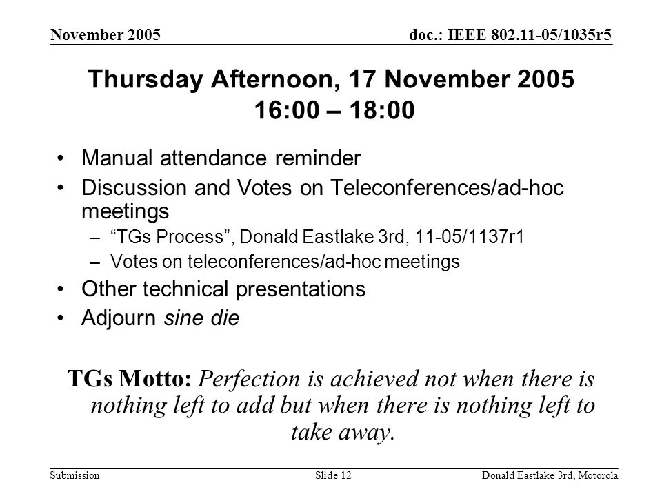 doc.: IEEE /1035r5 Submission November 2005 Donald Eastlake 3rd, MotorolaSlide 12 Thursday Afternoon, 17 November :00 – 18:00 Manual attendance reminder Discussion and Votes on Teleconferences/ad-hoc meetings – TGs Process , Donald Eastlake 3rd, 11-05/1137r1 –Votes on teleconferences/ad-hoc meetings Other technical presentations Adjourn sine die TGs Motto: Perfection is achieved not when there is nothing left to add but when there is nothing left to take away.