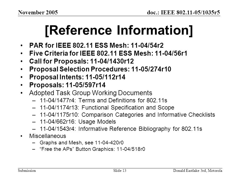 doc.: IEEE /1035r5 Submission November 2005 Donald Eastlake 3rd, MotorolaSlide 13 [Reference Information] PAR for IEEE ESS Mesh: 11-04/54r2 Five Criteria for IEEE ESS Mesh: 11-04/56r1 Call for Proposals: 11-04/1430r12 Proposal Selection Procedures: 11-05/274r10 Proposal Intents: 11-05/112r14 Proposals: 11-05/597r14 Adopted Task Group Working Documents –11-04/1477r4: Terms and Definitions for s –11-04/1174r13: Functional Specification and Scope –11-04/1175r10: Comparison Categories and Informative Checklists –11-04/662r16: Usage Models –11-04/1543r4: Informative Reference Bibliography for s Miscellaneous –Graphs and Mesh, see r0 – Free the APs Button Graphics: 11-04/518r0