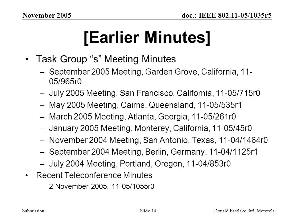 doc.: IEEE /1035r5 Submission November 2005 Donald Eastlake 3rd, MotorolaSlide 14 [Earlier Minutes] Task Group s Meeting Minutes –September 2005 Meeting, Garden Grove, California, /965r0 –July 2005 Meeting, San Francisco, California, 11-05/715r0 –May 2005 Meeting, Cairns, Queensland, 11-05/535r1 –March 2005 Meeting, Atlanta, Georgia, 11-05/261r0 –January 2005 Meeting, Monterey, California, 11-05/45r0 –November 2004 Meeting, San Antonio, Texas, 11-04/1464r0 –September 2004 Meeting, Berlin, Germany, 11-04/1125r1 –July 2004 Meeting, Portland, Oregon, 11-04/853r0 Recent Teleconference Minutes –2 November 2005, 11-05/1055r0