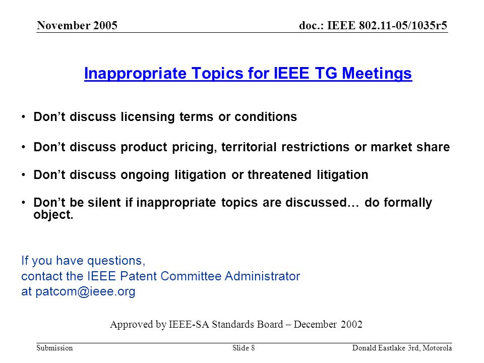 doc.: IEEE /1035r5 Submission November 2005 Donald Eastlake 3rd, MotorolaSlide 8 Inappropriate Topics for IEEE TG Meetings Don’t discuss licensing terms or conditions Don’t discuss product pricing, territorial restrictions or market share Don’t discuss ongoing litigation or threatened litigation Don’t be silent if inappropriate topics are discussed… do formally object.