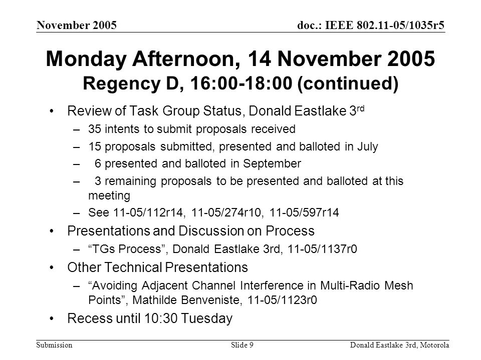 doc.: IEEE /1035r5 Submission November 2005 Donald Eastlake 3rd, MotorolaSlide 9 Monday Afternoon, 14 November 2005 Regency D, 16:00-18:00 (continued) Review of Task Group Status, Donald Eastlake 3 rd –35 intents to submit proposals received –15 proposals submitted, presented and balloted in July – 6 presented and balloted in September – 3 remaining proposals to be presented and balloted at this meeting –See 11-05/112r14, 11-05/274r10, 11-05/597r14 Presentations and Discussion on Process – TGs Process , Donald Eastlake 3rd, 11-05/1137r0 Other Technical Presentations – Avoiding Adjacent Channel Interference in Multi-Radio Mesh Points , Mathilde Benveniste, 11-05/1123r0 Recess until 10:30 Tuesday