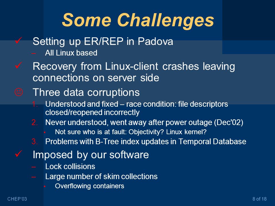 8 of 18CHEP’03 Some Challenges Setting up ER/REP in Padova –All Linux based Recovery from Linux-client crashes leaving connections on server side  Three data corruptions 1.Understood and fixed – race condition: file descriptors closed/reopened incorrectly 2.Never understood, went away after power outage (Dec 02)  Not sure who is at fault: Objectivity.