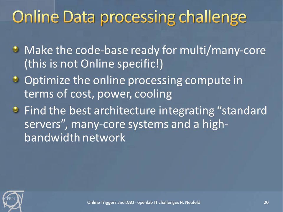 Make the code-base ready for multi/many-core (this is not Online specific!) Optimize the online processing compute in terms of cost, power, cooling Find the best architecture integrating standard servers , many-core systems and a high- bandwidth network Online Triggers and DAQ - openlab IT challenges N.