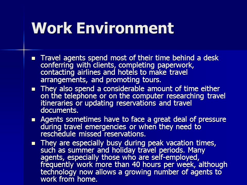 Work Environment Travel agents spend most of their time behind a desk conferring with clients, completing paperwork, contacting airlines and hotels to make travel arrangements, and promoting tours.