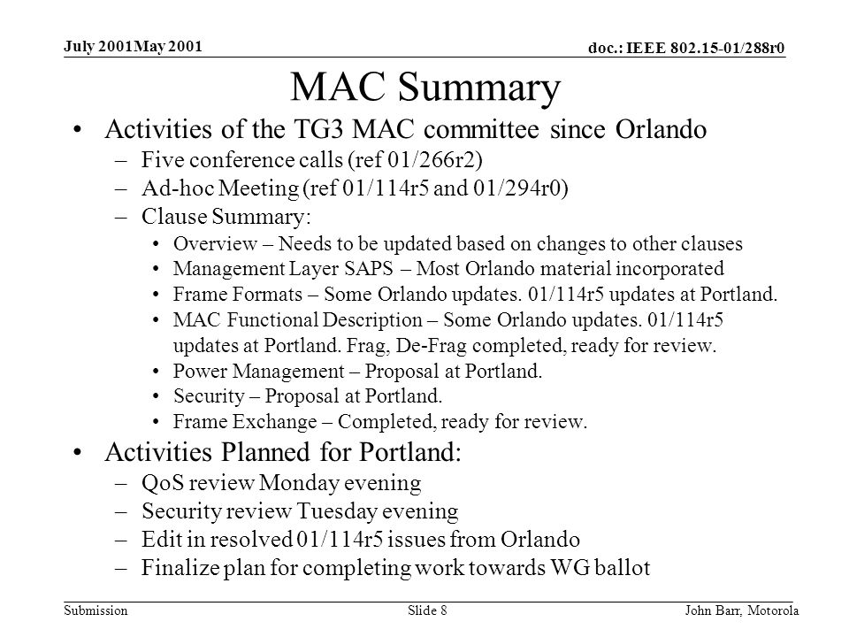doc.: IEEE /288r0 Submission July 2001May 2001 John Barr, MotorolaSlide 8 MAC Summary Activities of the TG3 MAC committee since Orlando –Five conference calls (ref 01/266r2) –Ad-hoc Meeting (ref 01/114r5 and 01/294r0) –Clause Summary: Overview – Needs to be updated based on changes to other clauses Management Layer SAPS – Most Orlando material incorporated Frame Formats – Some Orlando updates.