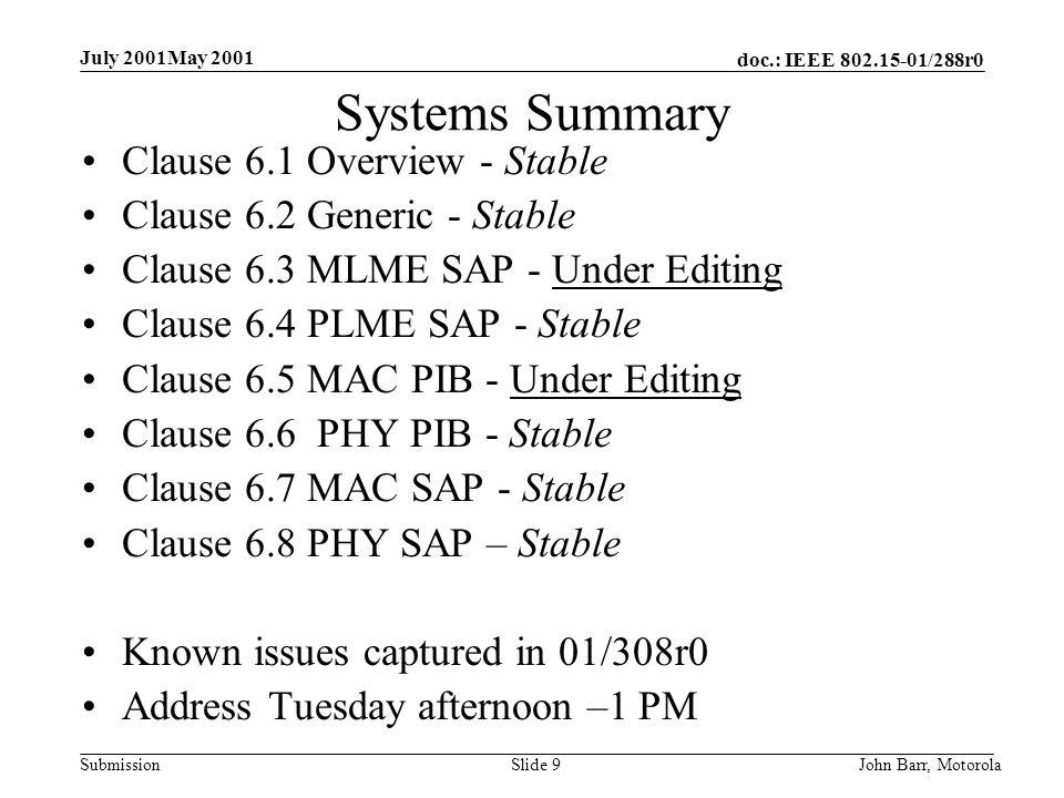 doc.: IEEE /288r0 Submission July 2001May 2001 John Barr, MotorolaSlide 9 Systems Summary Clause 6.1 Overview - Stable Clause 6.2 Generic - Stable Clause 6.3 MLME SAP - Under Editing Clause 6.4 PLME SAP - Stable Clause 6.5 MAC PIB - Under Editing Clause 6.6 PHY PIB - Stable Clause 6.7 MAC SAP - Stable Clause 6.8 PHY SAP – Stable Known issues captured in 01/308r0 Address Tuesday afternoon –1 PM