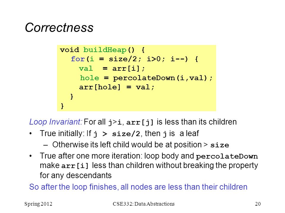 Correctness Loop Invariant: For all j > i, arr[j] is less than its children True initially: If j > size/2, then j is a leaf –Otherwise its left child would be at position > size True after one more iteration: loop body and percolateDown make arr[i] less than children without breaking the property for any descendants So after the loop finishes, all nodes are less than their children Spring CSE332: Data Abstractions void buildHeap() { for(i = size/2; i>0; i--) { val = arr[i]; hole = percolateDown(i,val); arr[hole] = val; }