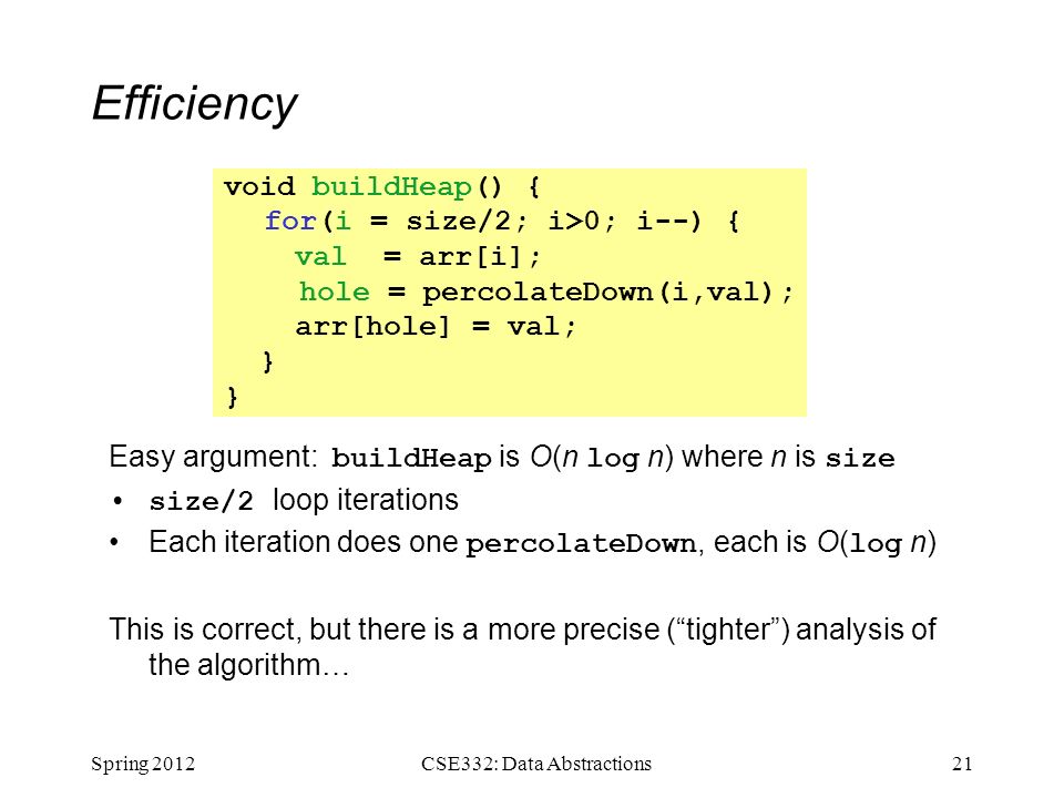 Efficiency Easy argument: buildHeap is O(n log n) where n is size size/2 loop iterations Each iteration does one percolateDown, each is O( log n) This is correct, but there is a more precise ( tighter ) analysis of the algorithm… Spring CSE332: Data Abstractions void buildHeap() { for(i = size/2; i>0; i--) { val = arr[i]; hole = percolateDown(i,val); arr[hole] = val; }