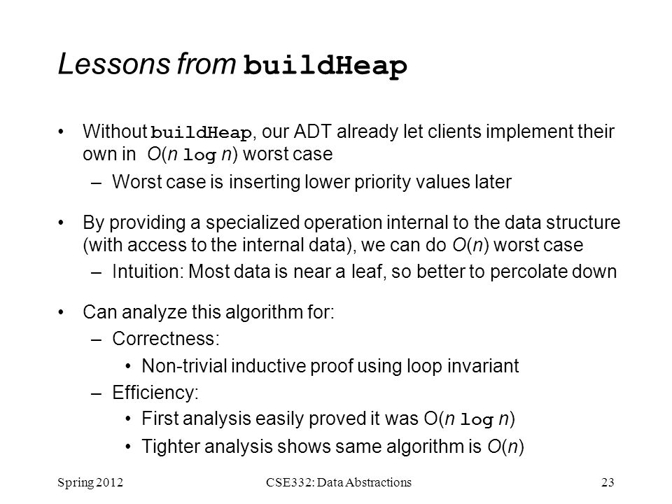 Lessons from buildHeap Without buildHeap, our ADT already let clients implement their own in  O(n log n) worst case –Worst case is inserting lower priority values later By providing a specialized operation internal to the data structure (with access to the internal data), we can do O(n) worst case –Intuition: Most data is near a leaf, so better to percolate down Can analyze this algorithm for: –Correctness: Non-trivial inductive proof using loop invariant –Efficiency: First analysis easily proved it was O(n log n) Tighter analysis shows same algorithm is O(n) Spring CSE332: Data Abstractions