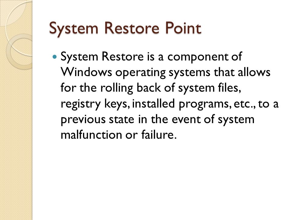 System Restore Point System Restore is a component of Windows operating systems that allows for the rolling back of system files, registry keys, installed programs, etc., to a previous state in the event of system malfunction or failure.