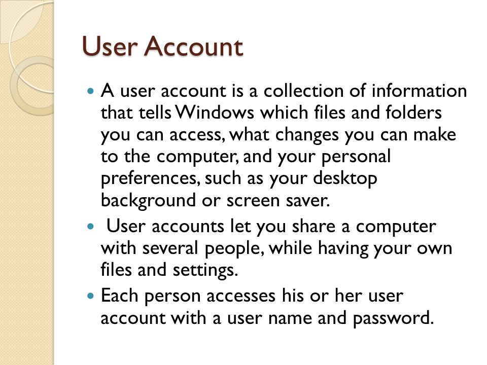 User Account A user account is a collection of information that tells Windows which files and folders you can access, what changes you can make to the computer, and your personal preferences, such as your desktop background or screen saver.