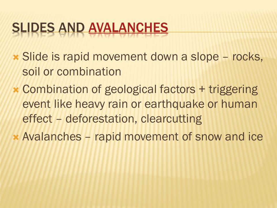  Slide is rapid movement down a slope – rocks, soil or combination  Combination of geological factors + triggering event like heavy rain or earthquake or human effect – deforestation, clearcutting  Avalanches – rapid movement of snow and ice