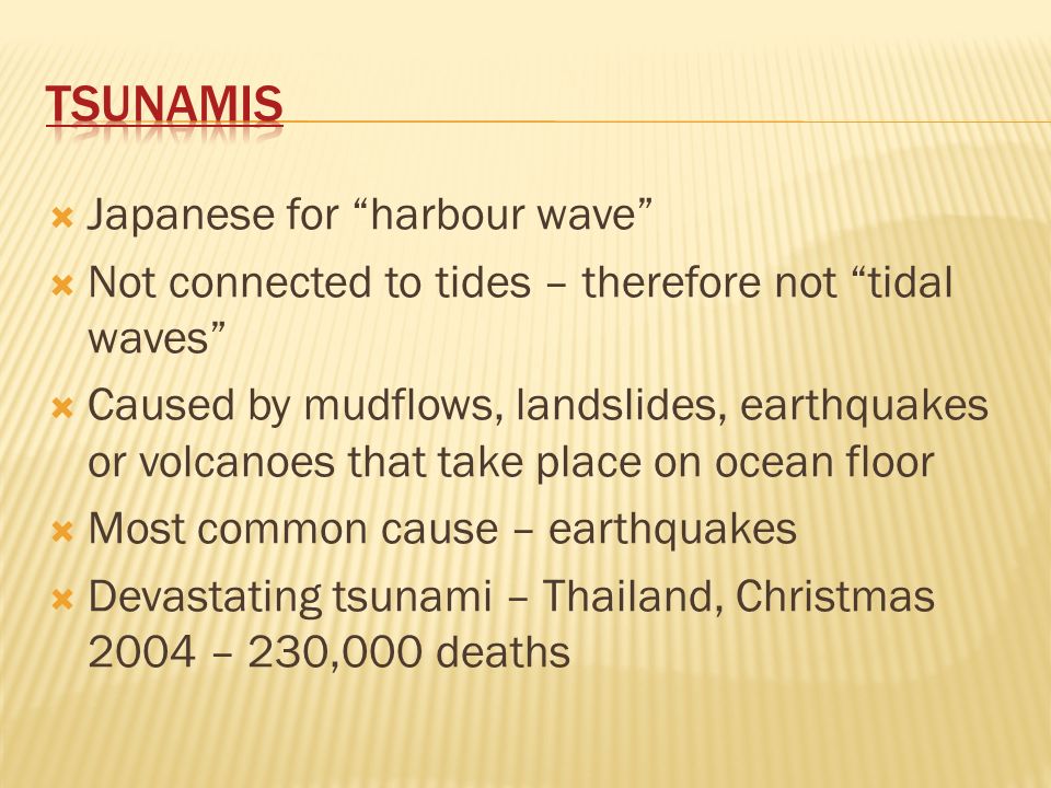  Japanese for harbour wave  Not connected to tides – therefore not tidal waves  Caused by mudflows, landslides, earthquakes or volcanoes that take place on ocean floor  Most common cause – earthquakes  Devastating tsunami – Thailand, Christmas 2004 – 230,000 deaths