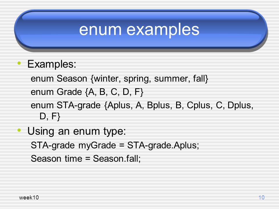 week1010 enum examples Examples: enum Season {winter, spring, summer, fall} enum Grade {A, B, C, D, F} enum STA-grade {Aplus, A, Bplus, B, Cplus, C, Dplus, D, F} Using an enum type: STA-grade myGrade = STA-grade.Aplus; Season time = Season.fall;