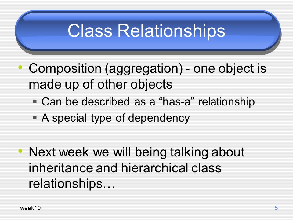 week105 Class Relationships Composition (aggregation) - one object is made up of other objects  Can be described as a has-a relationship  A special type of dependency Next week we will being talking about inheritance and hierarchical class relationships…