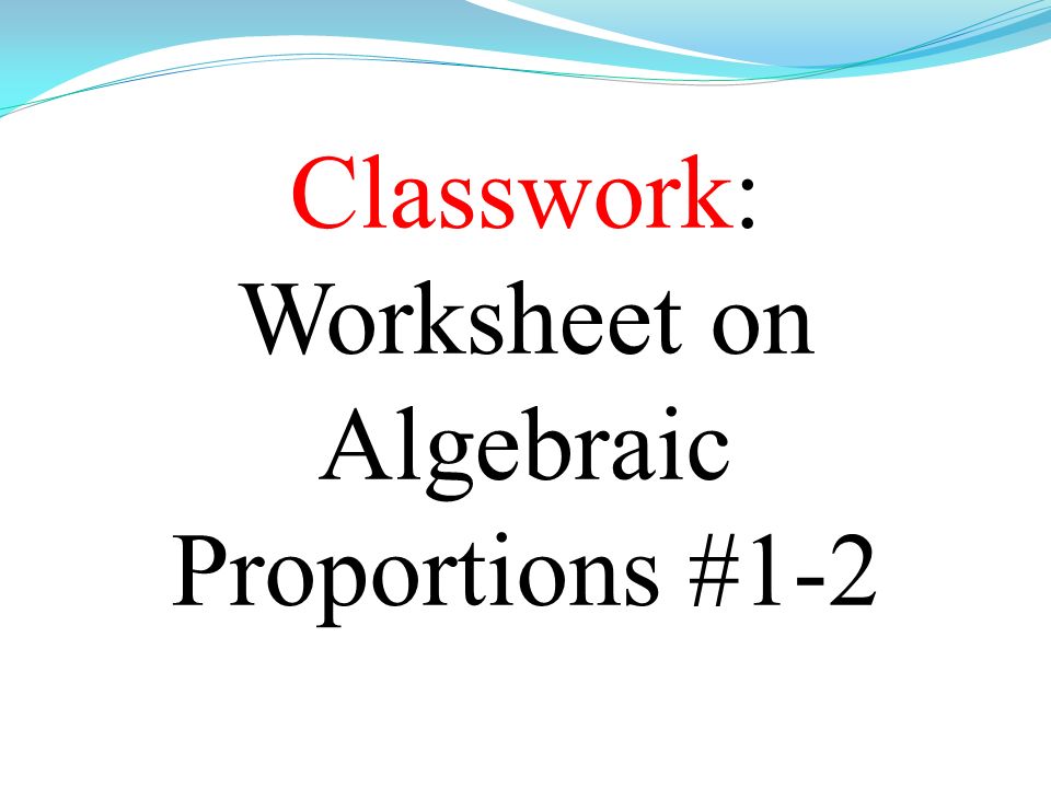 Classwork: Worksheet on Algebraic Proportions #1-2