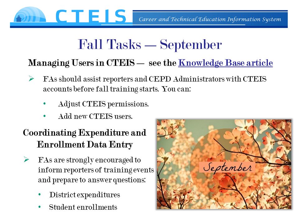Fall Tasks —September Managing Users in CTEIS — see the Knowledge Base articleKnowledge Base article Coordinating Expenditure and Enrollment Data Entry  FAs should assist reporters and CEPD Administrators with CTEIS accounts before fall training starts.