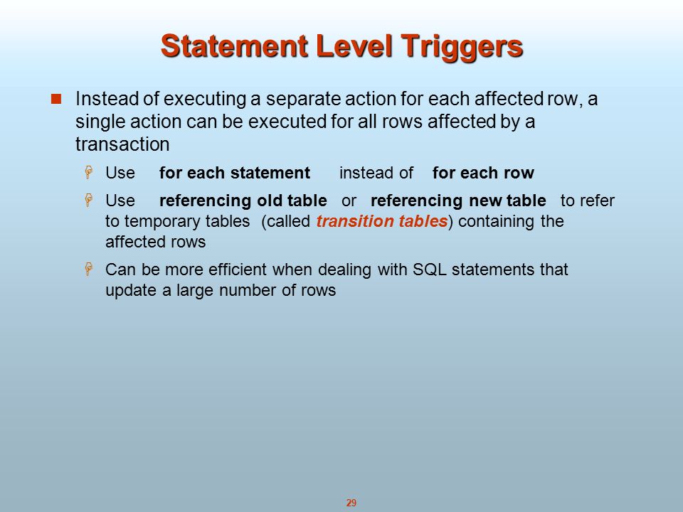 29 Statement Level Triggers Instead of executing a separate action for each affected row, a single action can be executed for all rows affected by a transaction  Use for each statement instead of for each row  Use referencing old table or referencing new table to refer to temporary tables (called transition tables) containing the affected rows  Can be more efficient when dealing with SQL statements that update a large number of rows