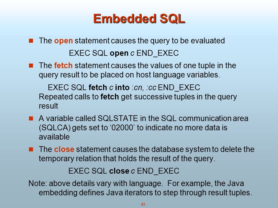 43 Embedded SQL The open statement causes the query to be evaluated EXEC SQL open c END_EXEC The fetch statement causes the values of one tuple in the query result to be placed on host language variables.