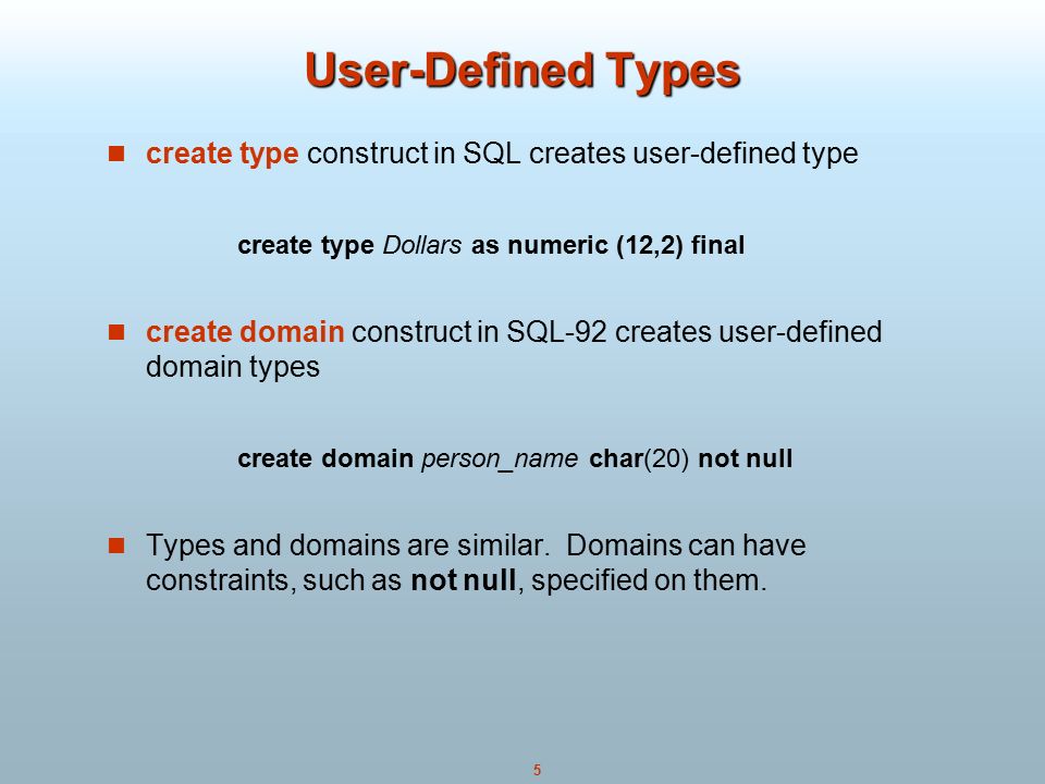 5 User-Defined Types create type construct in SQL creates user-defined type create type Dollars as numeric (12,2) final create domain construct in SQL-92 creates user-defined domain types create domain person_name char(20) not null Types and domains are similar.
