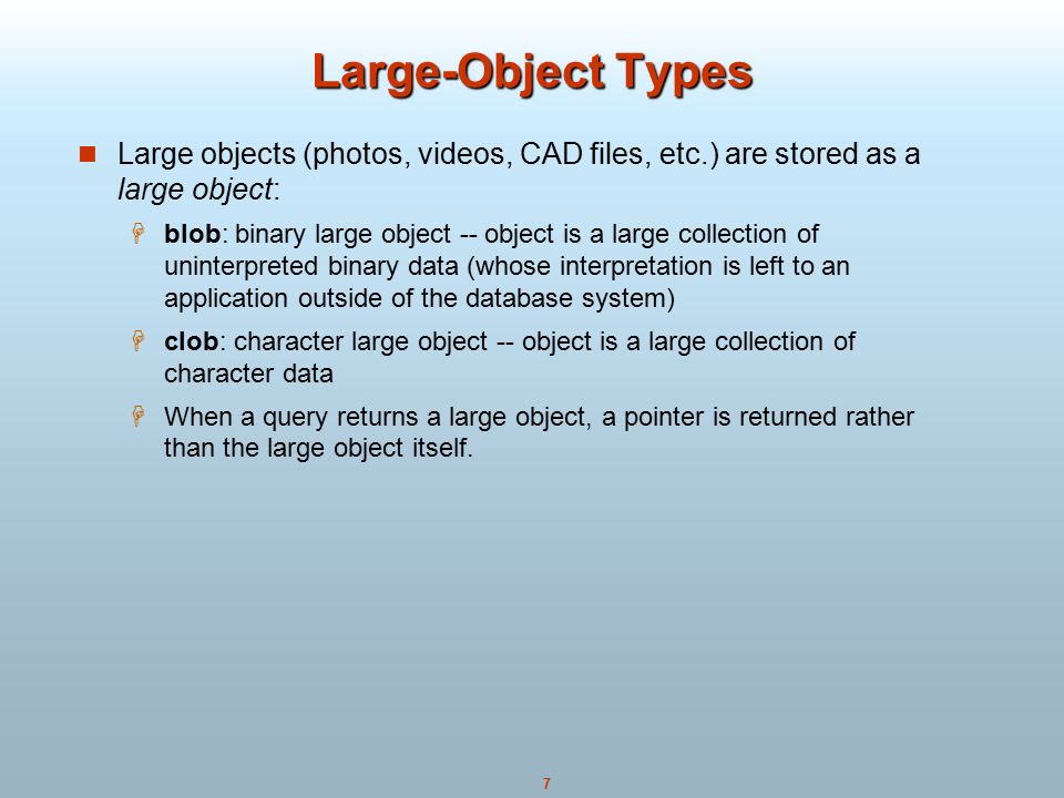 7 Large-Object Types Large objects (photos, videos, CAD files, etc.) are stored as a large object:  blob: binary large object -- object is a large collection of uninterpreted binary data (whose interpretation is left to an application outside of the database system)  clob: character large object -- object is a large collection of character data  When a query returns a large object, a pointer is returned rather than the large object itself.
