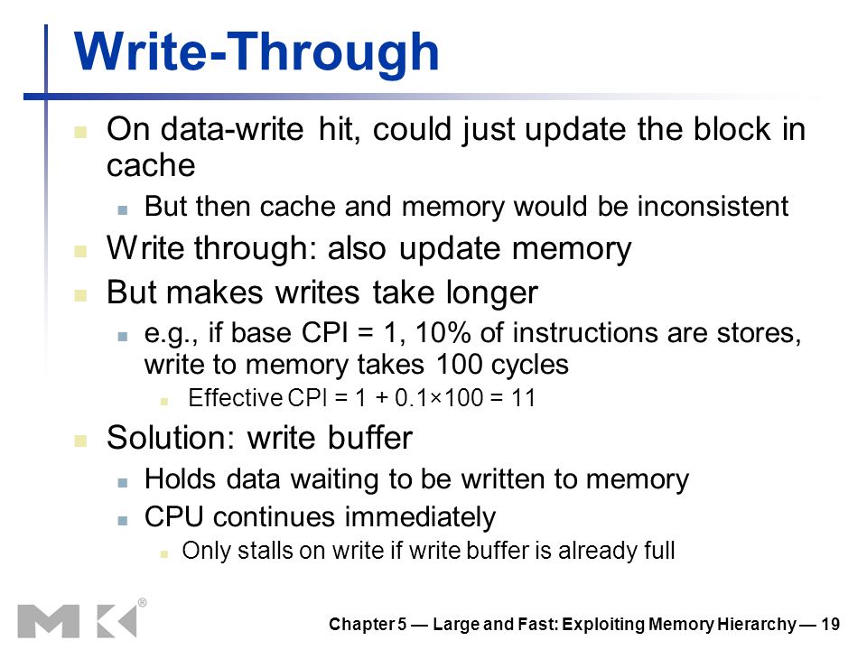 Chapter 5 — Large and Fast: Exploiting Memory Hierarchy — 19 Write-Through On data-write hit, could just update the block in cache But then cache and memory would be inconsistent Write through: also update memory But makes writes take longer e.g., if base CPI = 1, 10% of instructions are stores, write to memory takes 100 cycles Effective CPI = ×100 = 11 Solution: write buffer Holds data waiting to be written to memory CPU continues immediately Only stalls on write if write buffer is already full