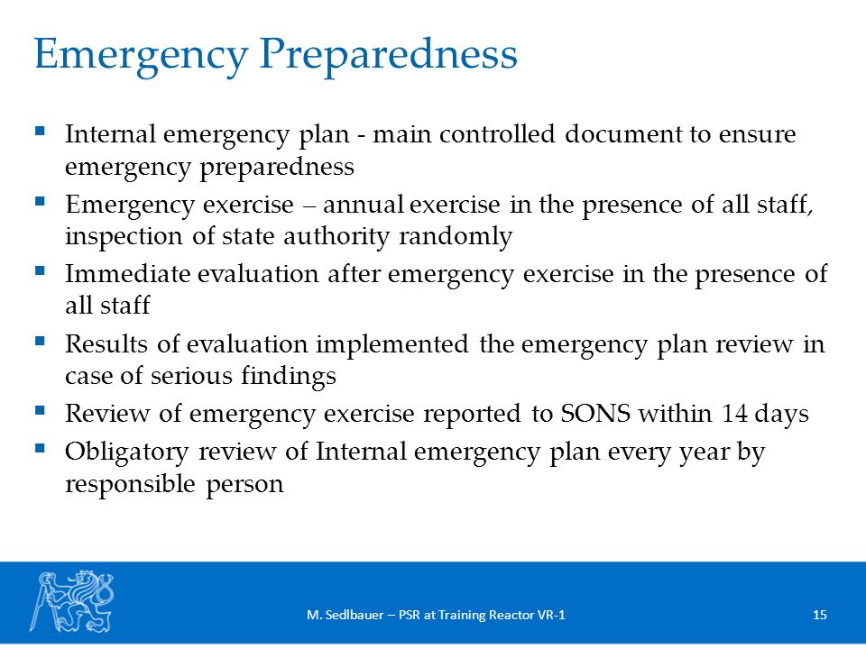  Internal emergency plan - main controlled document to ensure emergency preparedness  Emergency exercise – annual exercise in the presence of all staff, inspection of state authority randomly  Immediate evaluation after emergency exercise in the presence of all staff  Results of evaluation implemented the emergency plan review in case of serious findings  Review of emergency exercise reported to SONS within 14 days  Obligatory review of Internal emergency plan every year by responsible person Emergency Preparedness 15M.