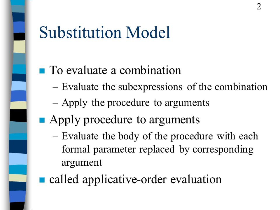 2 Substitution Model n To evaluate a combination –Evaluate the subexpressions of the combination –Apply the procedure to arguments n Apply procedure to arguments –Evaluate the body of the procedure with each formal parameter replaced by corresponding argument n called applicative-order evaluation