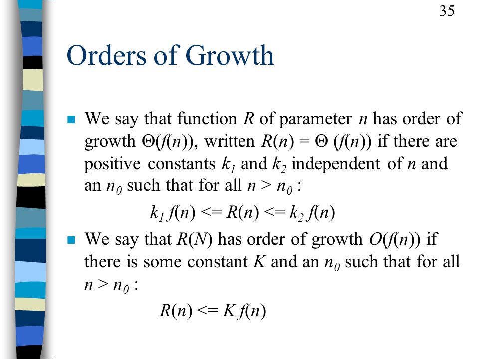 35 Orders of Growth We say that function R of parameter n has order of growth  (f(n)), written R(n) =  (f(n)) if there are positive constants k 1 and k 2 independent of n and an n 0 such that for all n > n 0 : k 1 f(n) <= R(n) <= k 2 f(n) n We say that R(N) has order of growth O(f(n)) if there is some constant K and an n 0 such that for all n > n 0 : R(n) <= K f(n)