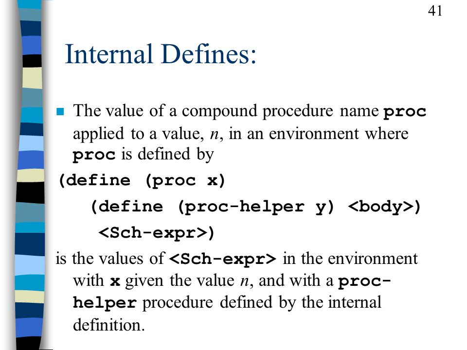 41 Internal Defines: The value of a compound procedure name proc applied to a value, n, in an environment where proc is defined by (define (proc x) (define (proc-helper y) ) ) is the values of in the environment with x given the value n, and with a proc- helper procedure defined by the internal definition.