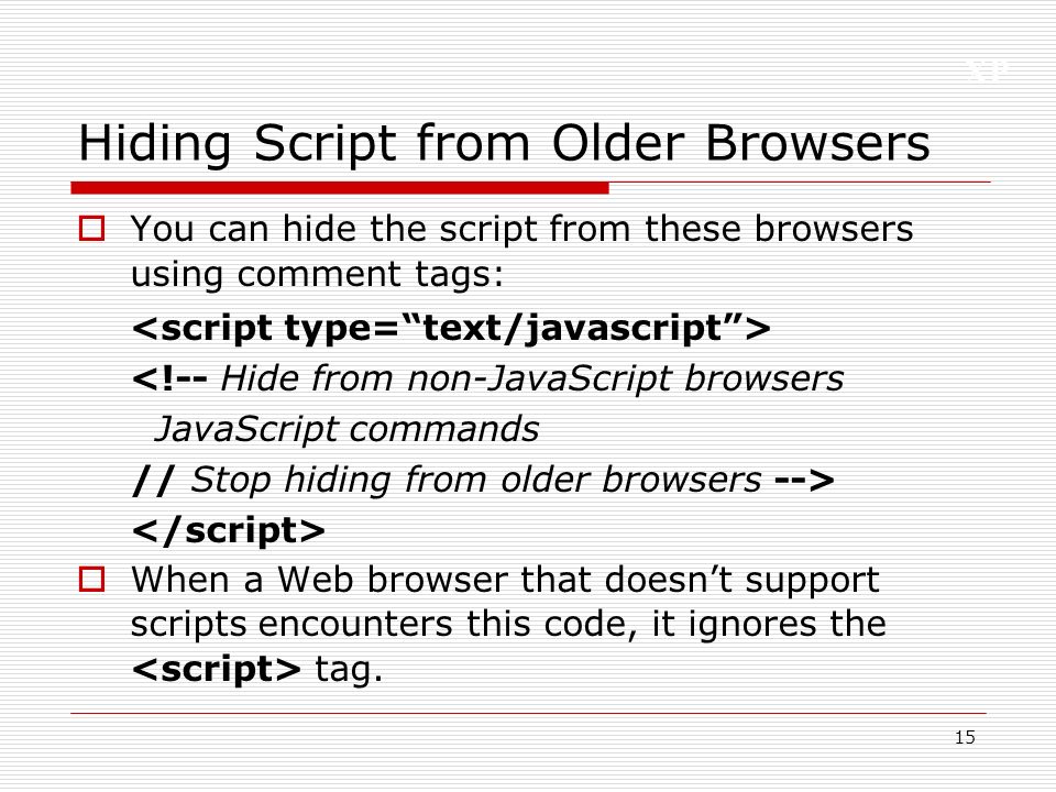 XP 15 Hiding Script from Older Browsers  You can hide the script from these browsers using comment tags: <!-- Hide from non-JavaScript browsers JavaScript commands // Stop hiding from older browsers -->  When a Web browser that doesn’t support scripts encounters this code, it ignores the tag.