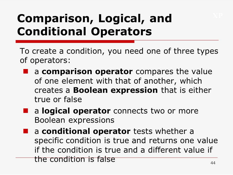 XP 44 Comparison, Logical, and Conditional Operators To create a condition, you need one of three types of operators: a comparison operator compares the value of one element with that of another, which creates a Boolean expression that is either true or false a logical operator connects two or more Boolean expressions a conditional operator tests whether a specific condition is true and returns one value if the condition is true and a different value if the condition is false