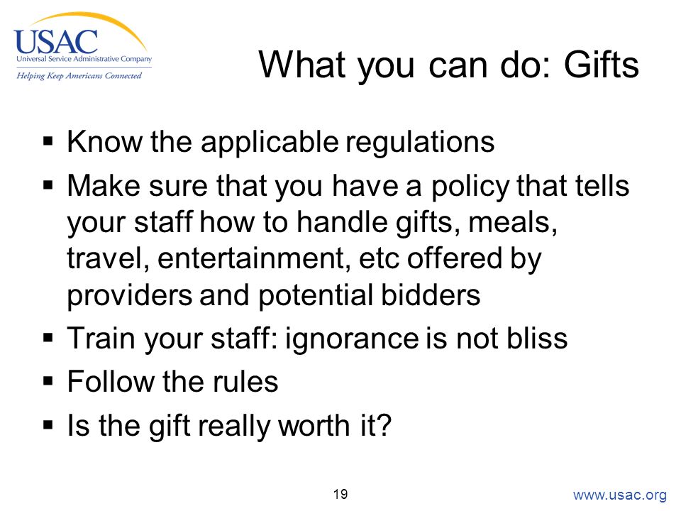 What you can do: Gifts  Know the applicable regulations  Make sure that you have a policy that tells your staff how to handle gifts, meals, travel, entertainment, etc offered by providers and potential bidders  Train your staff: ignorance is not bliss  Follow the rules  Is the gift really worth it.