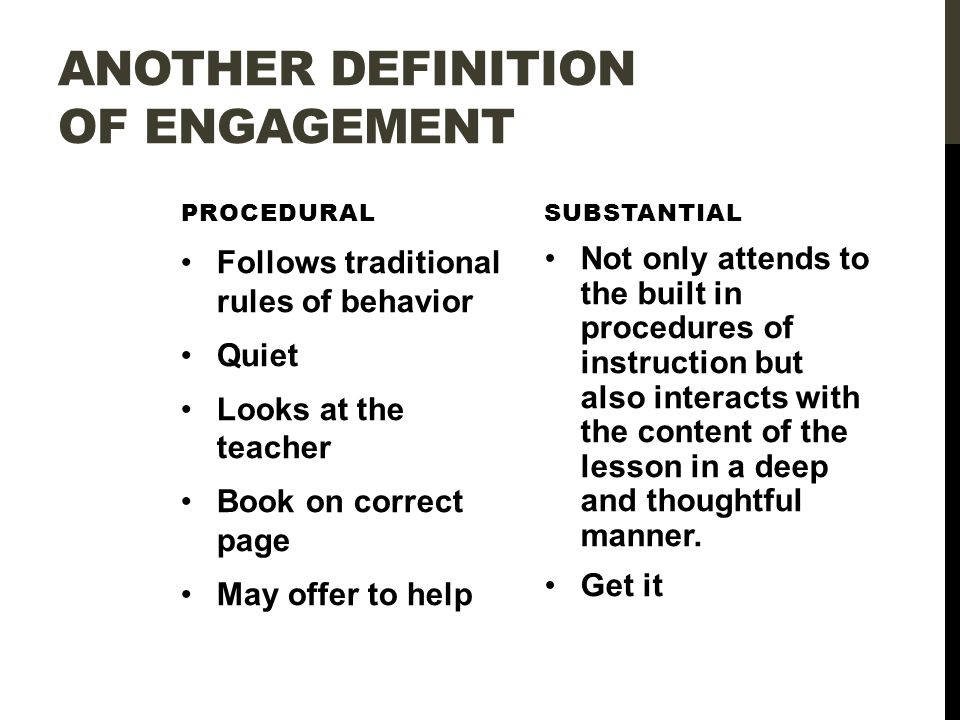 ANOTHER DEFINITION OF ENGAGEMENT PROCEDURAL Follows traditional rules of behavior Quiet Looks at the teacher Book on correct page May offer to help SUBSTANTIAL Not only attends to the built in procedures of instruction but also interacts with the content of the lesson in a deep and thoughtful manner.