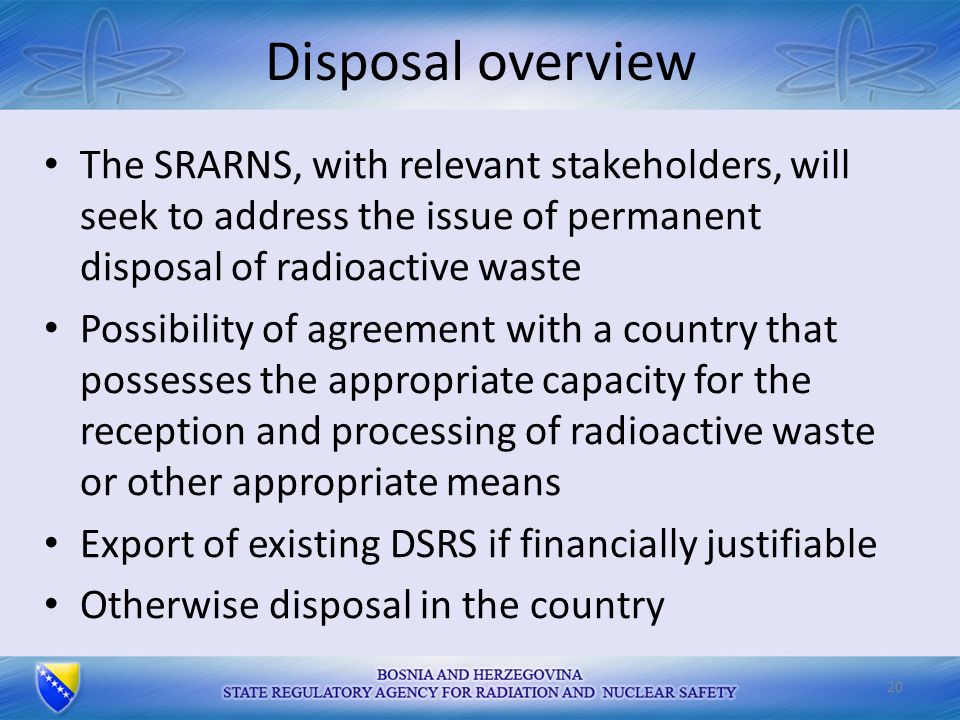 Disposal overview The SRARNS, with relevant stakeholders, will seek to address the issue of permanent disposal of radioactive waste Possibility of agreement with a country that possesses the appropriate capacity for the reception and processing of radioactive waste or other appropriate means Export of existing DSRS if financially justifiable Otherwise disposal in the country 20