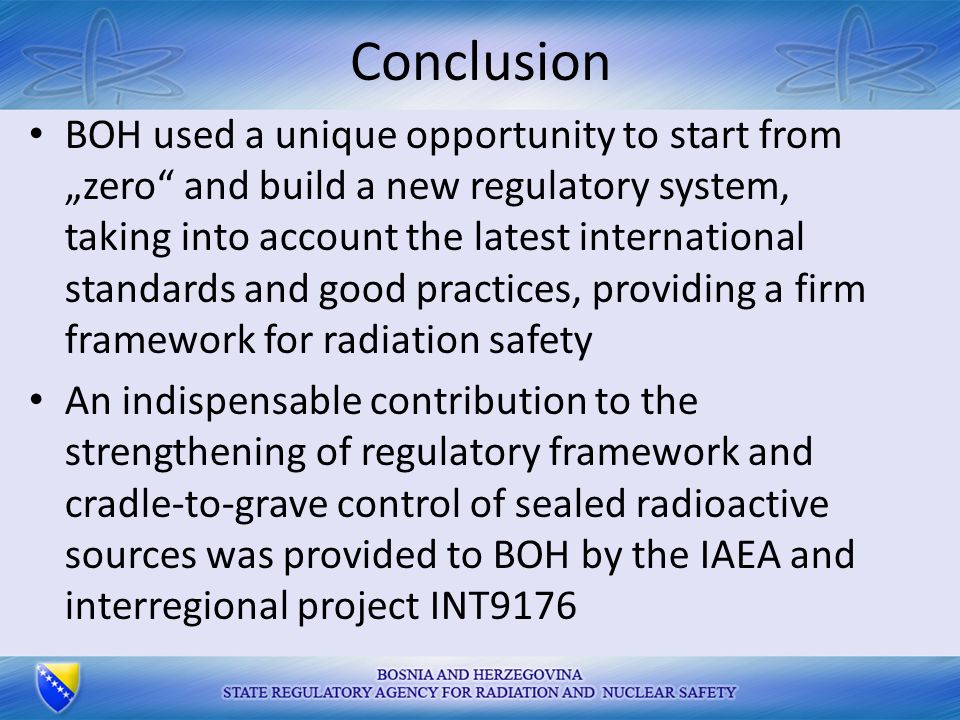 Conclusion BOH used a unique opportunity to start from „zero and build a new regulatory system, taking into account the latest international standards and good practices, providing a firm framework for radiation safety An indispensable contribution to the strengthening of regulatory framework and cradle-to-grave control of sealed radioactive sources was provided to BOH by the IAEA and interregional project INT9176