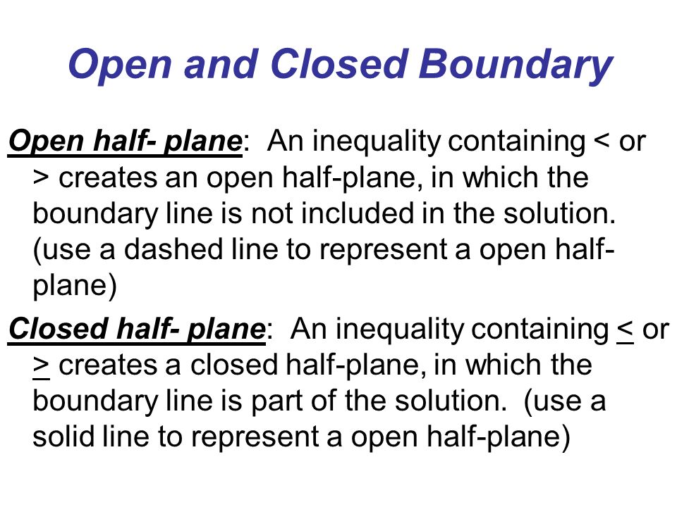Open and Closed Boundary Open half- plane: An inequality containing creates an open half-plane, in which the boundary line is not included in the solution.
