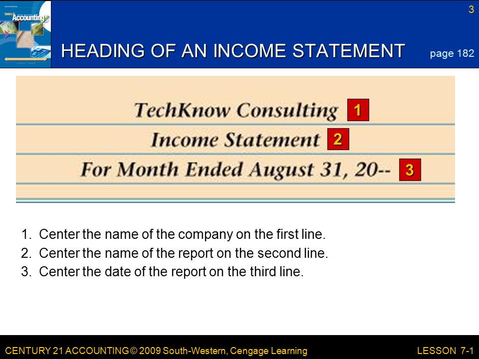 CENTURY 21 ACCOUNTING © 2009 South-Western, Cengage Learning 3 LESSON 7-1 HEADING OF AN INCOME STATEMENT page Center the name of the company on the first line.