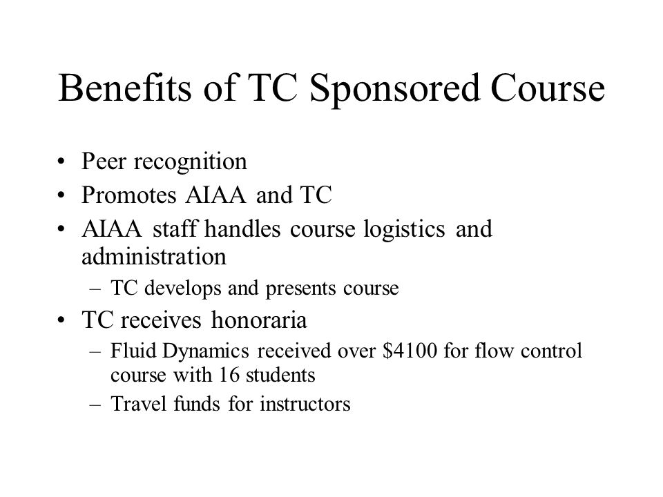 Benefits of TC Sponsored Course Peer recognition Promotes AIAA and TC AIAA staff handles course logistics and administration –TC develops and presents course TC receives honoraria –Fluid Dynamics received over $4100 for flow control course with 16 students –Travel funds for instructors