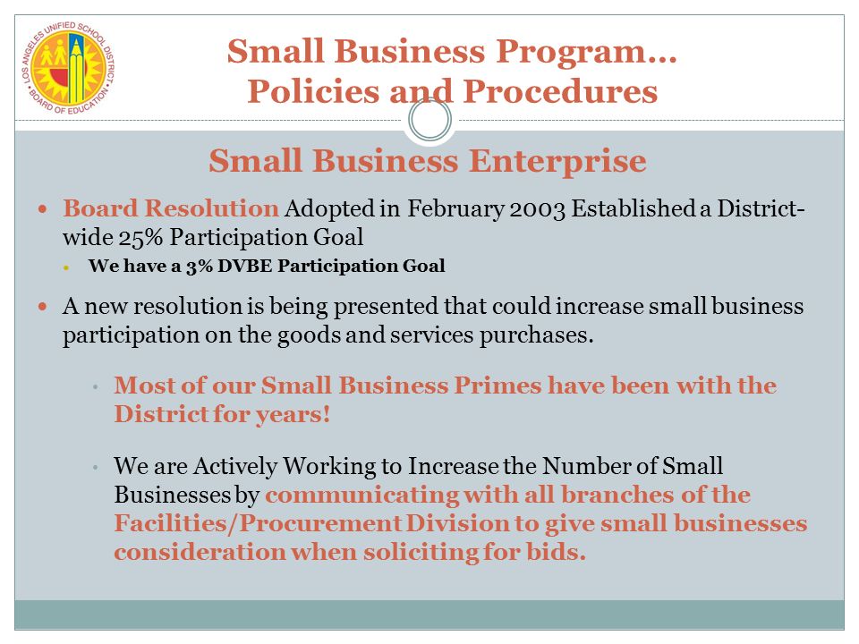 Small Business Program… Policies and Procedures Small Business Enterprise Board Resolution Adopted in February 2003 Established a District- wide 25% Participation Goal We have a 3% DVBE Participation Goal A new resolution is being presented that could increase small business participation on the goods and services purchases.