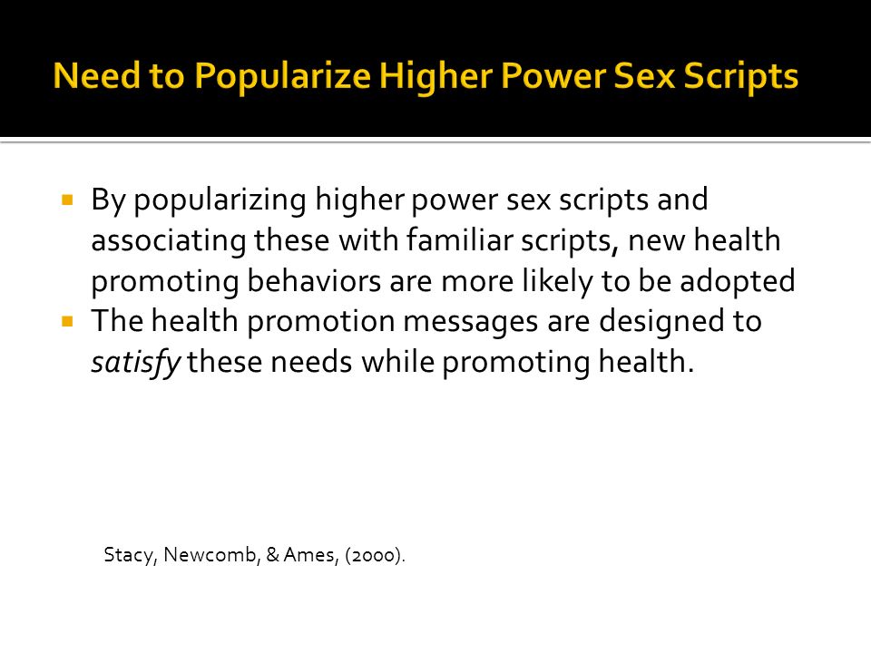  By popularizing higher power sex scripts and associating these with familiar scripts, new health promoting behaviors are more likely to be adopted  The health promotion messages are designed to satisfy these needs while promoting health.