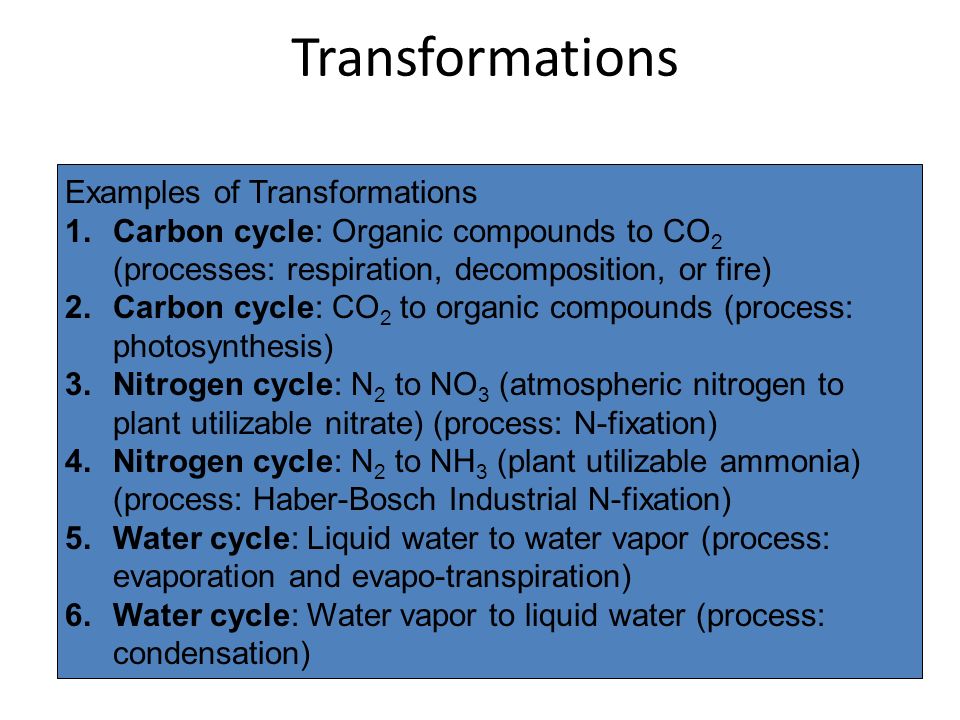 Transformations Examples of Transformations 1.Carbon cycle: Organic compounds to CO 2 (processes: respiration, decomposition, or fire) 2.Carbon cycle: CO 2 to organic compounds (process: photosynthesis) 3.Nitrogen cycle: N 2 to NO 3 (atmospheric nitrogen to plant utilizable nitrate) (process: N-fixation) 4.Nitrogen cycle: N 2 to NH 3 (plant utilizable ammonia) (process: Haber-Bosch Industrial N-fixation) 5.Water cycle: Liquid water to water vapor (process: evaporation and evapo-transpiration) 6.Water cycle: Water vapor to liquid water (process: condensation)