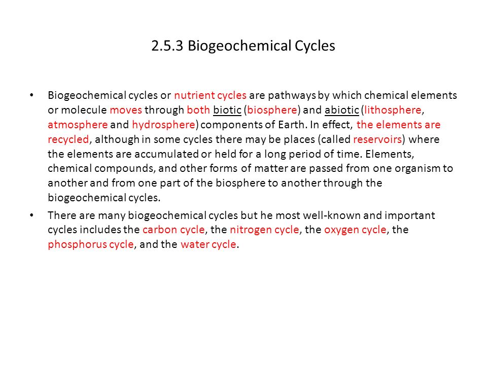 2.5.3 Biogeochemical Cycles Biogeochemical cycles or nutrient cycles are pathways by which chemical elements or molecule moves through both biotic (biosphere) and abiotic (lithosphere, atmosphere and hydrosphere) components of Earth.
