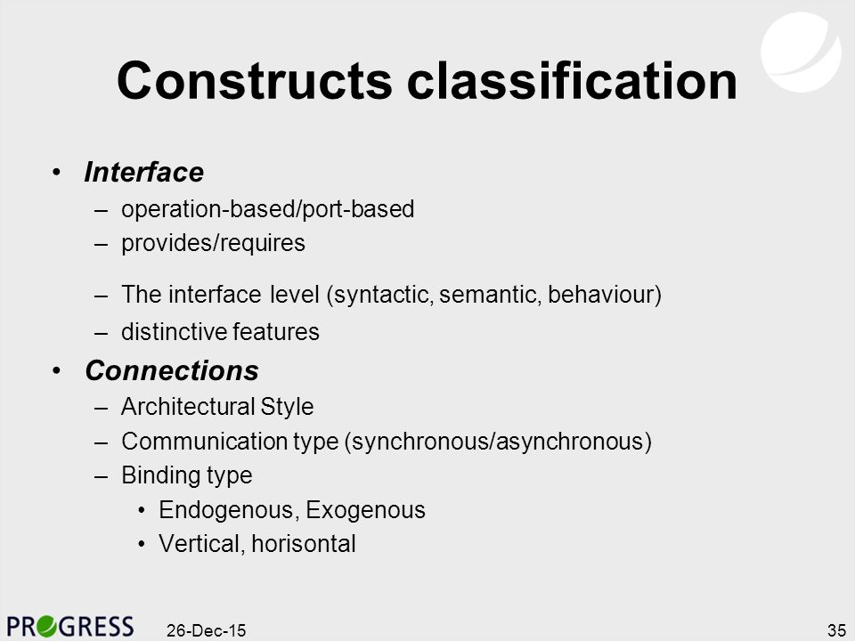 Constructs classification Interface –operation-based/port-based –provides/requires –The interface level (syntactic, semantic, behaviour) –distinctive features Connections –Architectural Style –Communication type (synchronous/asynchronous) –Binding type Endogenous, Exogenous Vertical, horisontal 26-Dec-1535