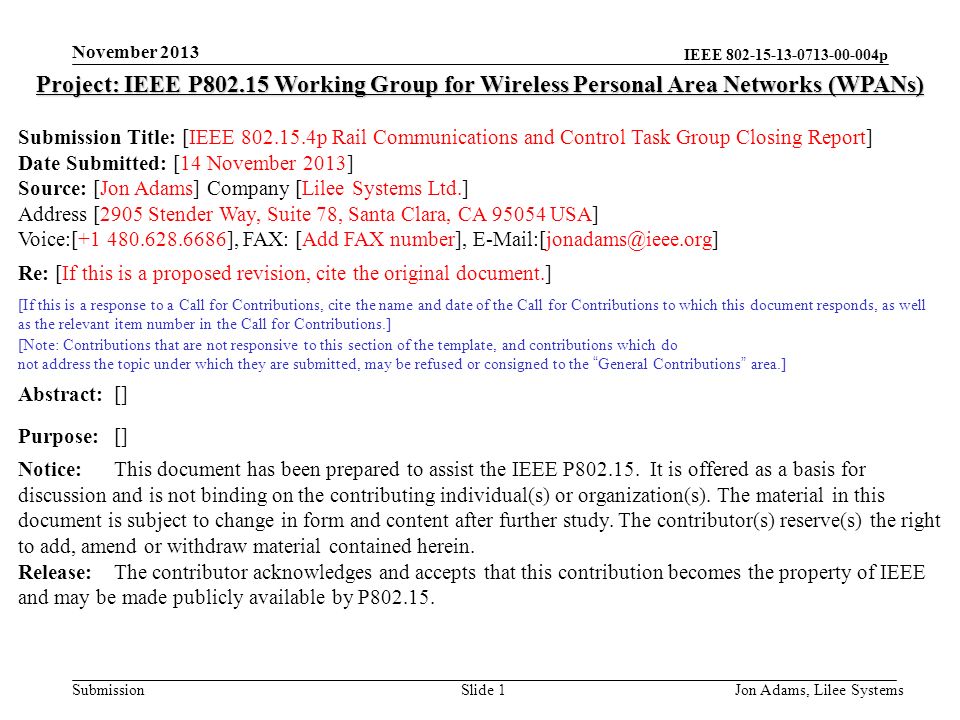 IEEE p Submission November 2013 Jon Adams, Lilee SystemsSlide 1 Project: IEEE P Working Group for Wireless Personal Area Networks (WPANs) Submission Title: [IEEE p Rail Communications and Control Task Group Closing Report] Date Submitted: [14 November 2013] Source: [Jon Adams] Company [Lilee Systems Ltd.] Address [2905 Stender Way, Suite 78, Santa Clara, CA USA] Voice:[ ], FAX: [Add FAX number], Re: [If this is a proposed revision, cite the original document.] [If this is a response to a Call for Contributions, cite the name and date of the Call for Contributions to which this document responds, as well as the relevant item number in the Call for Contributions.] [Note: Contributions that are not responsive to this section of the template, and contributions which do not address the topic under which they are submitted, may be refused or consigned to the General Contributions area.] Abstract:[] Purpose:[] Notice:This document has been prepared to assist the IEEE P