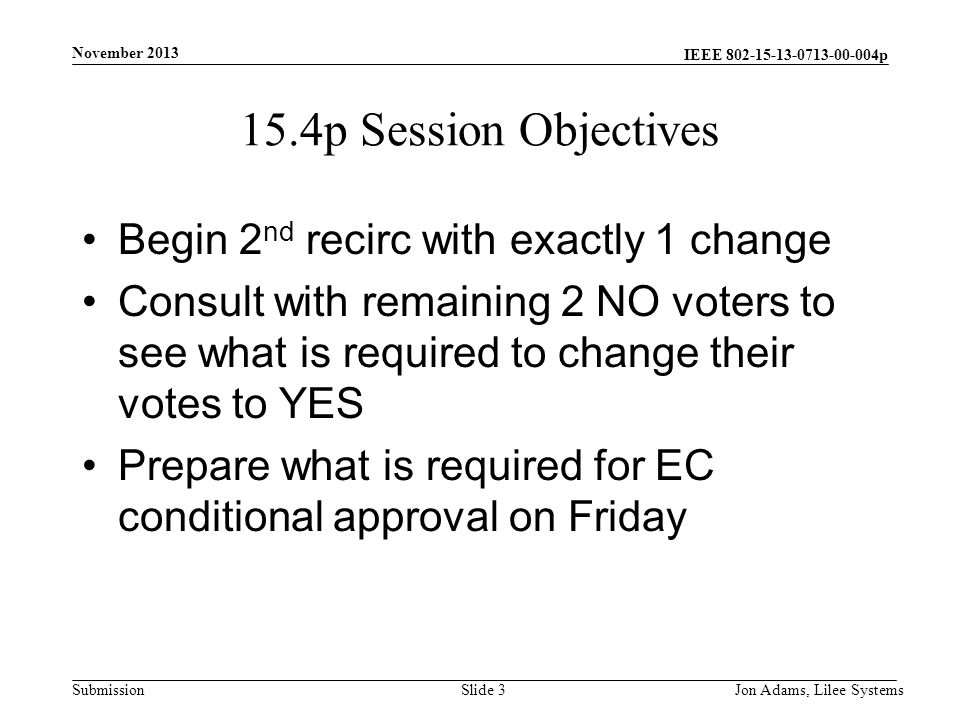 IEEE p Submission 15.4p Session Objectives Begin 2 nd recirc with exactly 1 change Consult with remaining 2 NO voters to see what is required to change their votes to YES Prepare what is required for EC conditional approval on Friday November 2013 Jon Adams, Lilee SystemsSlide 3