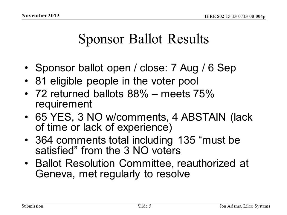 IEEE p Submission Sponsor Ballot Results Sponsor ballot open / close: 7 Aug / 6 Sep 81 eligible people in the voter pool 72 returned ballots 88% – meets 75% requirement 65 YES, 3 NO w/comments, 4 ABSTAIN (lack of time or lack of experience) 364 comments total including 135 must be satisfied from the 3 NO voters Ballot Resolution Committee, reauthorized at Geneva, met regularly to resolve November 2013 Jon Adams, Lilee SystemsSlide 5